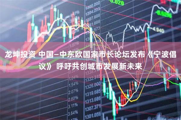 龙坤投资 中国—中东欧国家市长论坛发布《宁波倡议》 呼吁共创城市发展新未来