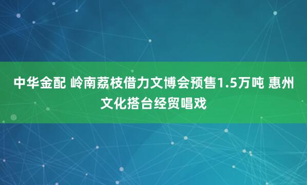 中华金配 岭南荔枝借力文博会预售1.5万吨 惠州文化搭台经贸唱戏