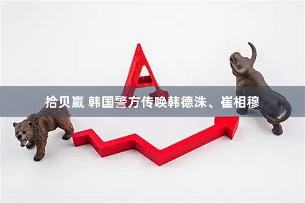 拾贝赢 韩国警方传唤韩德洙、崔相穆