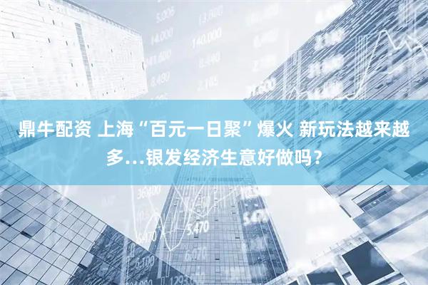 鼎牛配资 上海“百元一日聚”爆火 新玩法越来越多…银发经济生意好做吗？