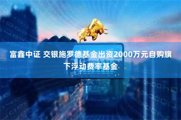 富鑫中证 交银施罗德基金出资2000万元自购旗下浮动费率基金