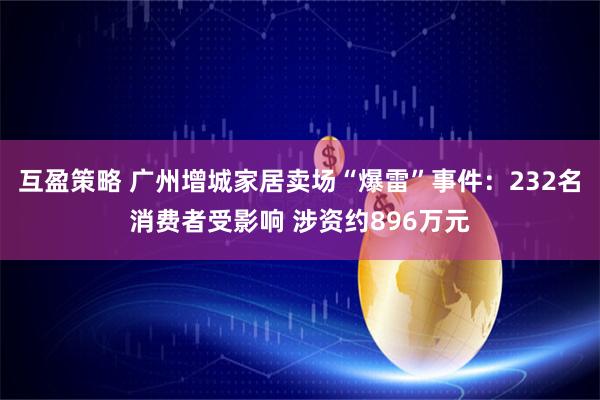 互盈策略 广州增城家居卖场“爆雷”事件：232名消费者受影响 涉资约896万元