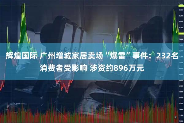 辉煌国际 广州增城家居卖场“爆雷”事件：232名消费者受影响 涉资约896万元