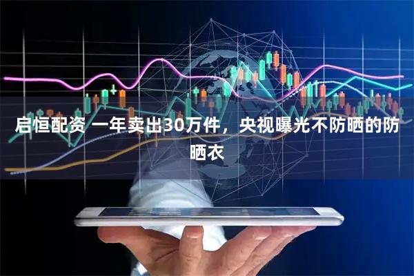 启恒配资 一年卖出30万件，央视曝光不防晒的防晒衣