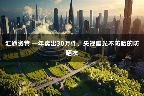 汇通资管 一年卖出30万件，央视曝光不防晒的防晒衣