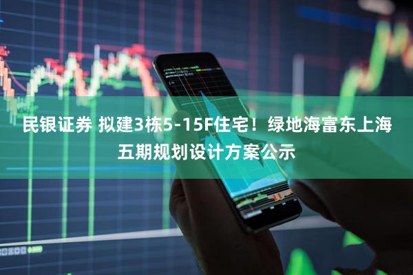 民银证券 拟建3栋5-15F住宅！绿地海富东上海五期规划设计方案公示