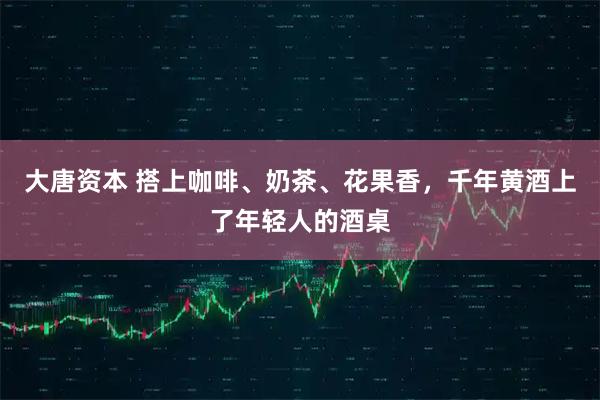 大唐资本 搭上咖啡、奶茶、花果香，千年黄酒上了年轻人的酒桌
