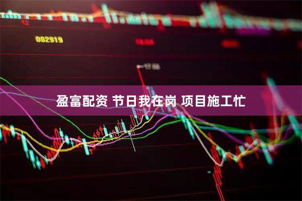 盈富配资 节日我在岗&#32;项目施工忙
