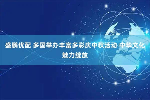 盛鹏优配 多国举办丰富多彩庆中秋活动 中华文化魅力绽放