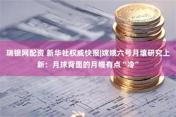 瑞银网配资 新华社权威快报|嫦娥六号月壤研究上新：月球背面的月幔有点“冷”