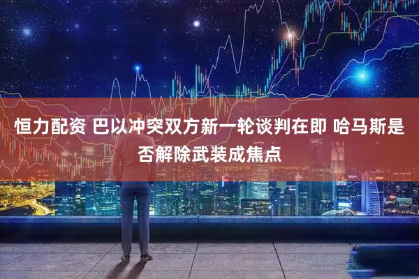恒力配资 巴以冲突双方新一轮谈判在即 哈马斯是否解除武装成焦点