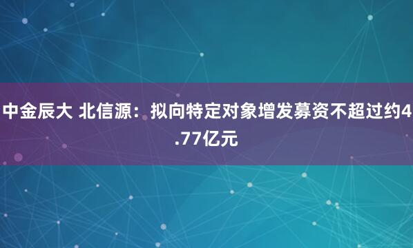 中金辰大 北信源：拟向特定对象增发募资不超过约4.77亿元