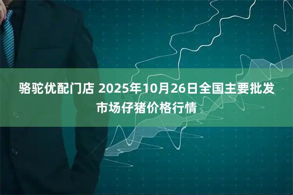骆驼优配门店 2025年10月26日全国主要批发市场仔猪价格行情