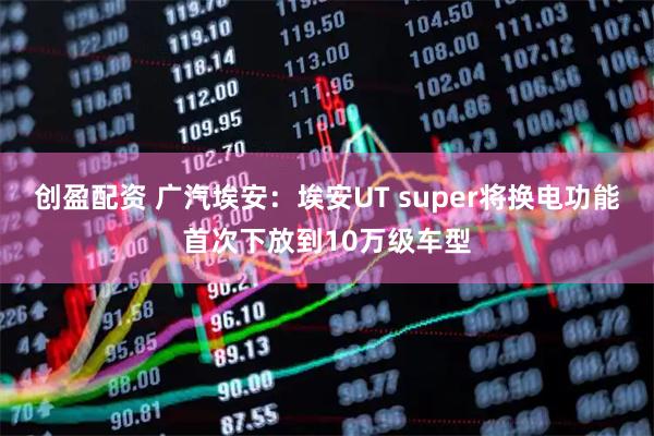创盈配资 广汽埃安：埃安UT super将换电功能首次下放到10万级车型