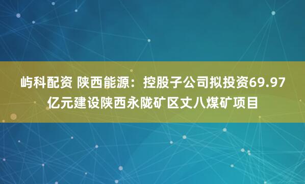 屿科配资 陕西能源：控股子公司拟投资69.97亿元建设陕西永陇矿区丈八煤矿项目