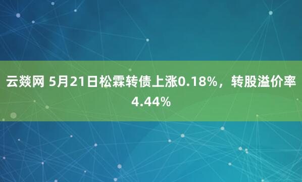 云燚网 5月21日松霖转债上涨0.18%，转股溢价率4.44%