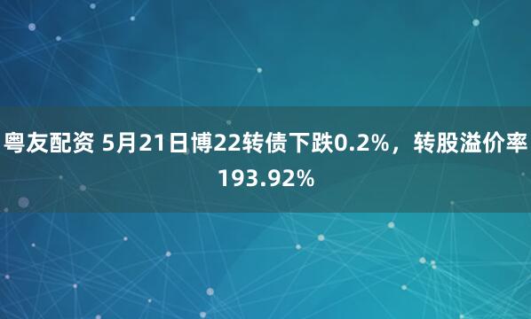 粤友配资 5月21日博22转债下跌0.2%，转股溢价率193.92%