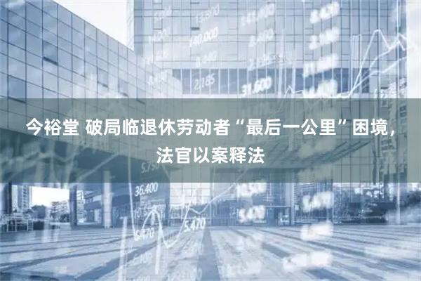 今裕堂 破局临退休劳动者“最后一公里”困境，法官以案释法