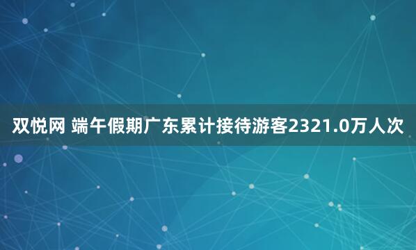 双悦网 端午假期广东累计接待游客2321.0万人次