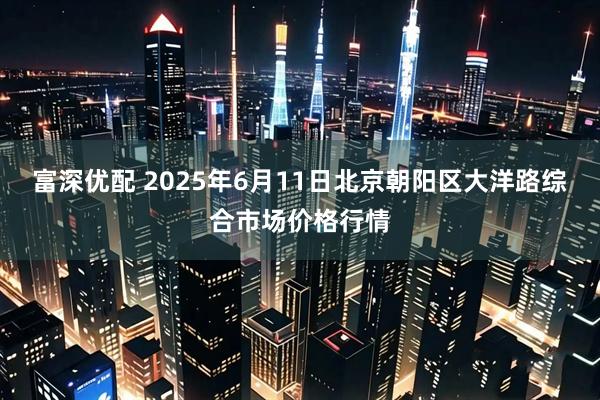 富深优配 2025年6月11日北京朝阳区大洋路综合市场价格行情