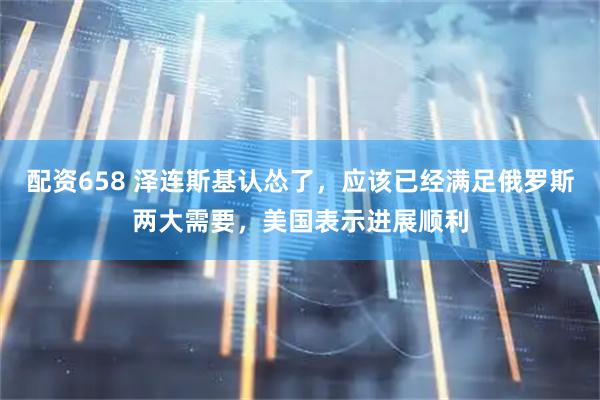 配资658 泽连斯基认怂了，应该已经满足俄罗斯两大需要，美国表示进展顺利