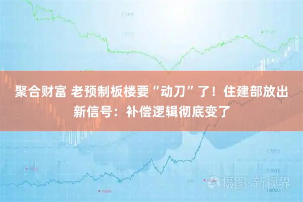 聚合财富 老预制板楼要“动刀”了！住建部放出新信号：补偿逻辑彻底变了