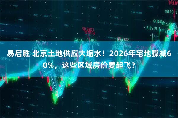 易启胜 北京土地供应大缩水！2026年宅地骤减60%，这些区域房价要起飞？