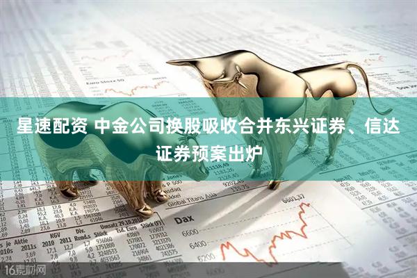 星速配资 中金公司换股吸收合并东兴证券、信达证券预案出炉